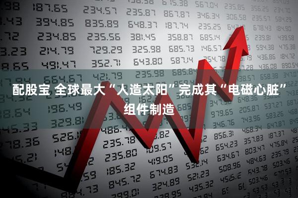 配股宝 全球最大“人造太阳”完成其“电磁心脏”组件制造
