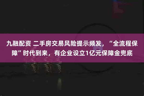 九融配资 二手房交易风险提示频发，“全流程保障”时代到来，有企业设立1亿元保障金兜底