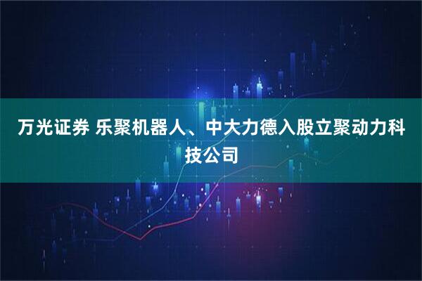 万光证券 乐聚机器人、中大力德入股立聚动力科技公司