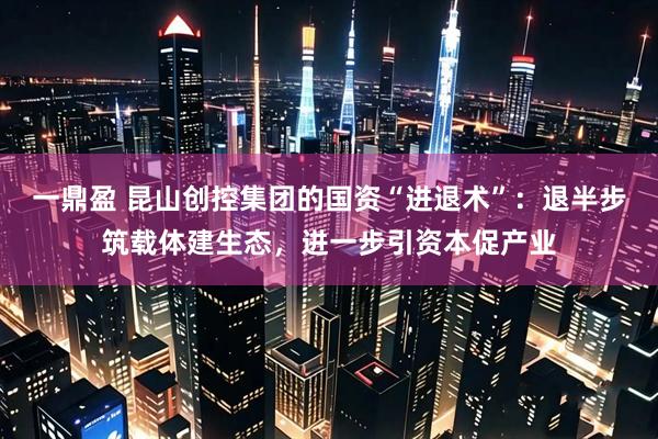 一鼎盈 昆山创控集团的国资“进退术”：退半步筑载体建生态，进一步引资本促产业