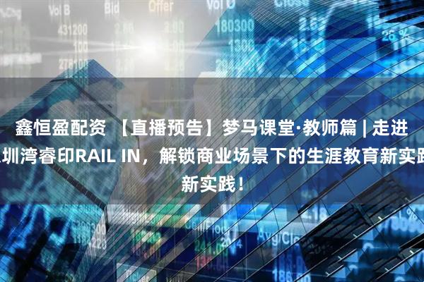 鑫恒盈配资 【直播预告】梦马课堂·教师篇 | 走进深圳湾睿印RAIL IN，解锁商业场景下的生涯教育新实践！