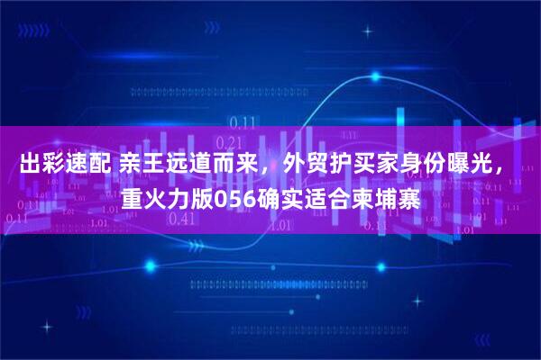 出彩速配 亲王远道而来，外贸护买家身份曝光， 重火力版056确实适合柬埔寨