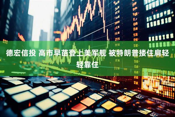 德宏信投 高市早苗登上美军舰 被特朗普搂住肩轻轻靠住