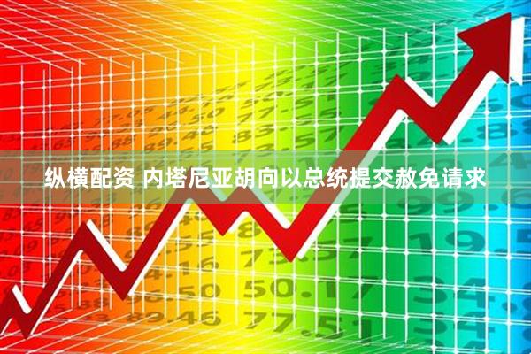 纵横配资 内塔尼亚胡向以总统提交赦免请求