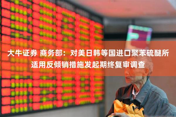 大牛证券 商务部:对美日韩等国进口聚苯硫醚所适用反倾销措施发起期终复审调查