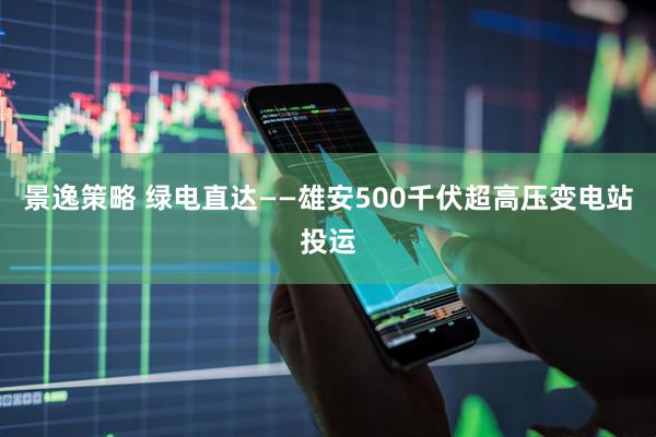 景逸策略 绿电直达——雄安500千伏超高压变电站投运