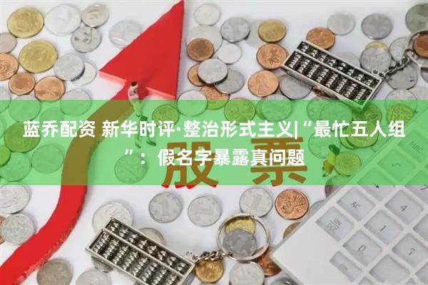 蓝乔配资 新华时评·整治形式主义|“最忙五人组”：假名字暴露真问题
