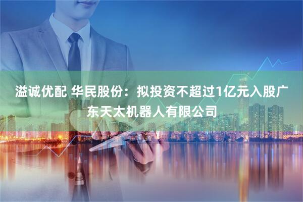 溢诚优配 华民股份：拟投资不超过1亿元入股广东天太机器人有限公司