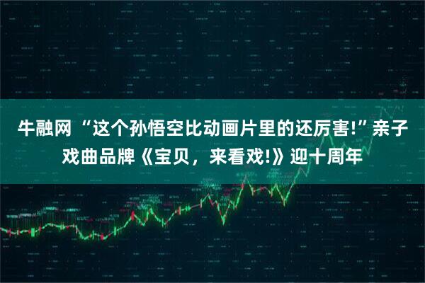 牛融网 “这个孙悟空比动画片里的还厉害!”亲子戏曲品牌《宝贝，来看戏!》迎十周年