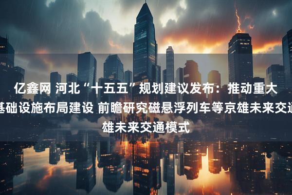 亿鑫网 河北“十五五”规划建议发布：推动重大交通基础设施布局建设 前瞻研究磁悬浮列车等京雄未来交通模式