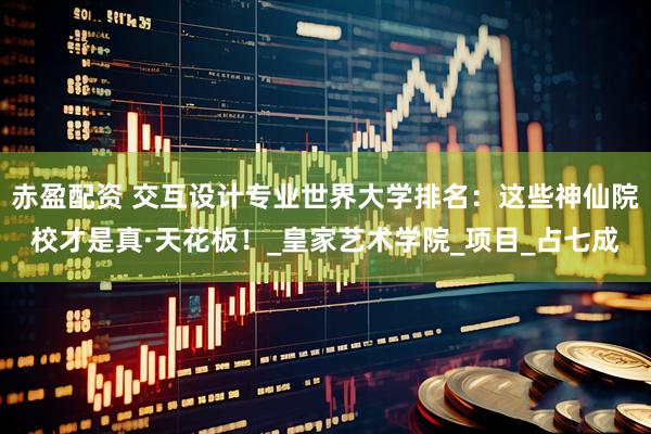 赤盈配资 交互设计专业世界大学排名：这些神仙院校才是真·天花板！_皇家艺术学院_项目_占七成