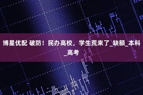 博星优配 破防！民办高校，学生荒来了_缺额_本科_高考