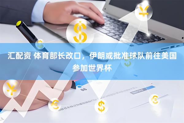 汇配资 体育部长改口，伊朗或批准球队前往美国参加世界杯