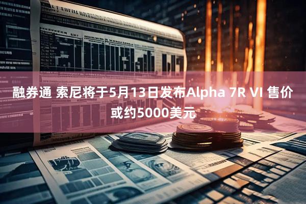 融券通 索尼将于5月13日发布Alpha 7R VI 售价或约5000美元