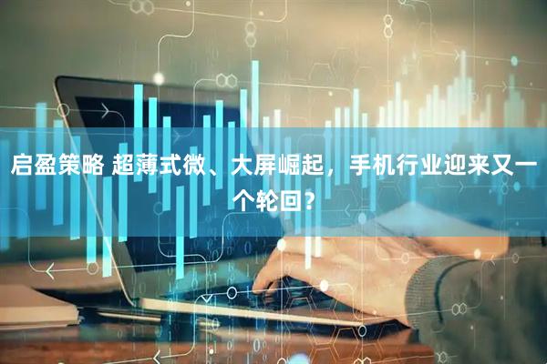 启盈策略 超薄式微、大屏崛起,手机行业迎来又一个轮回?